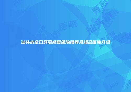 汕头市全口牙冠修复医院推荐及知名医生介绍
