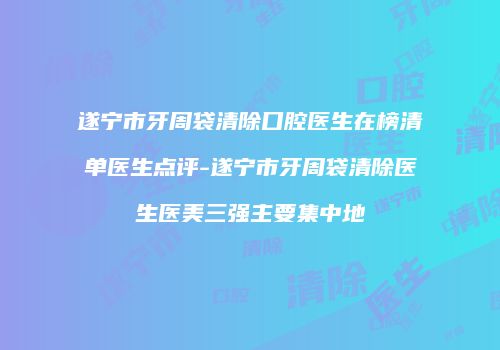 遂宁市牙周袋清除口腔医生在榜清单医生点评-遂宁市牙周袋清除医生医美三强主要集中地