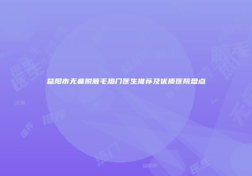 益阳市无痛脱腋毛热门医生推荐及优质医院盘点