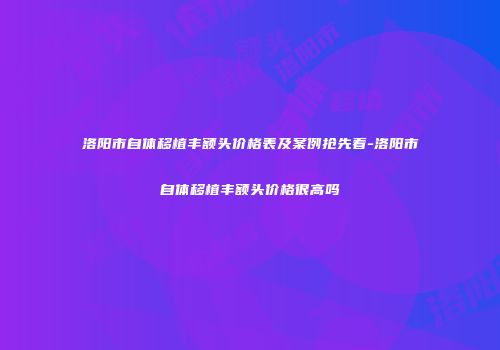 洛阳市自体移植丰额头价格表及案例抢先看-洛阳市自体移植丰额头价格很高吗