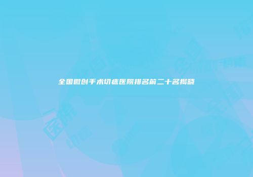全国微创手术切痣医院排名前二十名揭晓