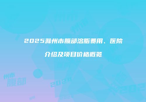2025滁州市腹部溶脂费用、医院介绍及项目价格概览