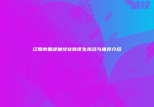 辽阳市面部皱纹祛除医生排名与推荐介绍