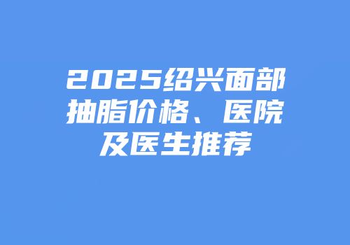 2025绍兴面部抽脂价格、医院及医生推荐