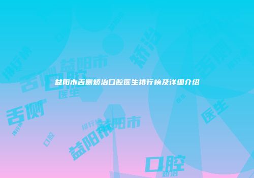 益阳市舌侧矫治口腔医生排行榜及详细介绍