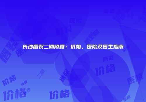 长沙唇裂二期修复：价格、医院及医生指南