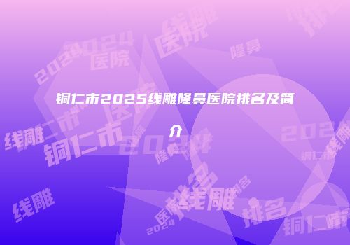铜仁市2025线雕隆鼻医院排名及简介