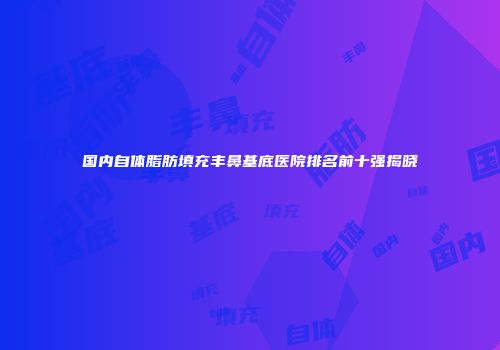国内自体脂肪填充丰鼻基底医院排名前十强揭晓