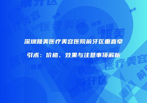 深圳雅美医疗美容医院前牙区垂直牵引术：价格、效果与注意事项解析