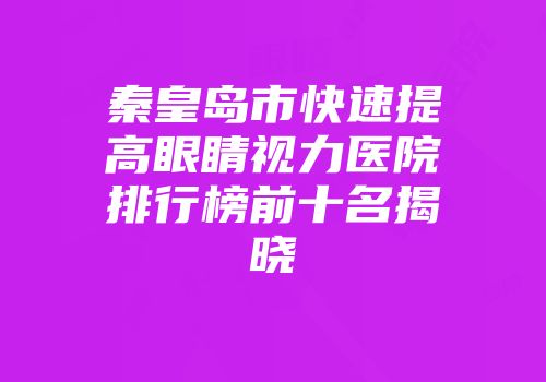 秦皇岛市快速提高眼睛视力医院排行榜前十名揭晓