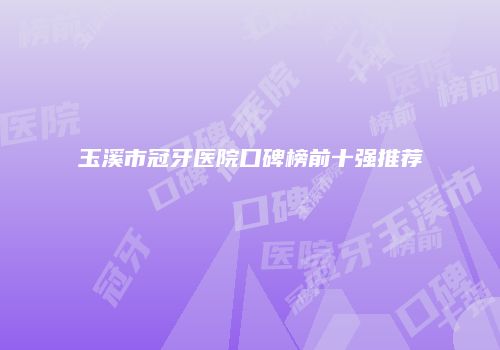 玉溪市冠牙医院口碑榜前十强推荐