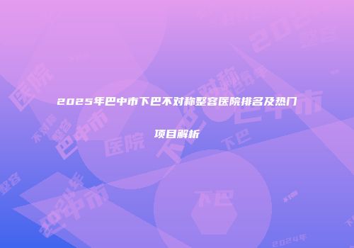 2025年巴中市下巴不对称整容医院排名及热门项目解析