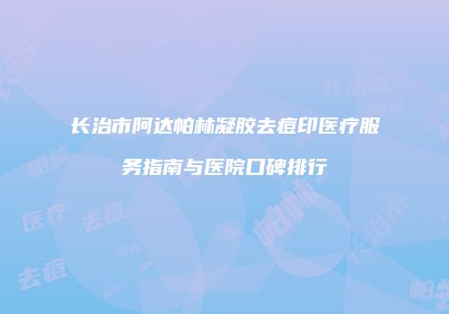 长治市阿达帕林凝胶去痘印医疗服务指南与医院口碑排行