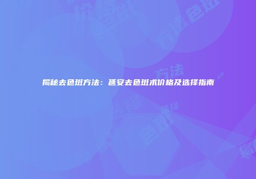 揭秘去色斑方法：延安去色斑术价格及选择指南