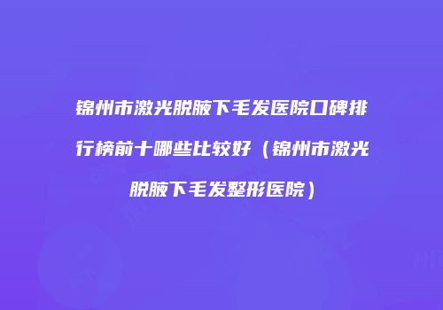 锦州市激光脱腋下毛发医院口碑排行榜前十哪些比较好（锦州市激光脱腋下毛发整形医院）