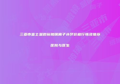 三亚市富士显微镜玻璃离子补牙价格行情及推荐医院与医生