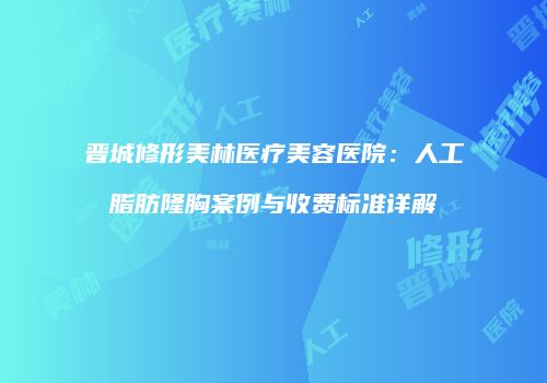 晋城修形美林医疗美容医院：人工脂肪隆胸案例与收费标准详解