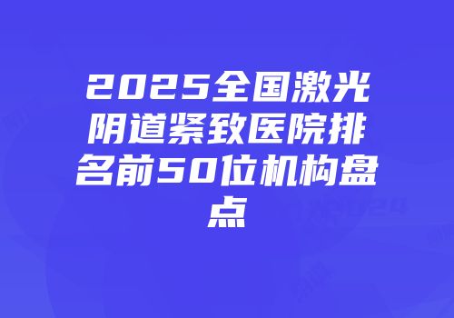 2025全国激光阴道紧致医院排名前50位机构盘点