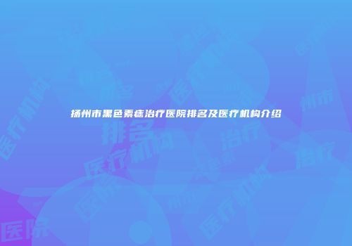 扬州市黑色素痣治疗医院排名及医疗机构介绍