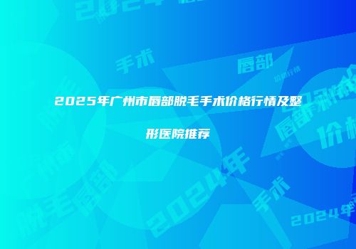 2025年广州市唇部脱毛手术价格行情及整形医院推荐
