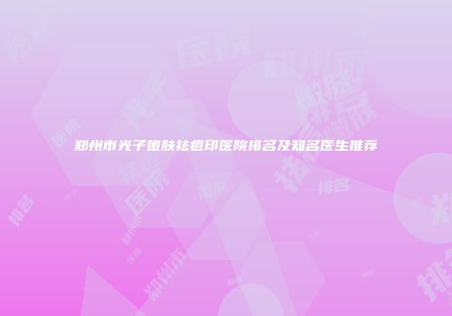 郑州市光子嫩肤祛痘印医院排名及知名医生推荐