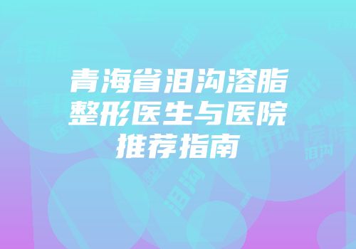 青海省泪沟溶脂整形医生与医院推荐指南