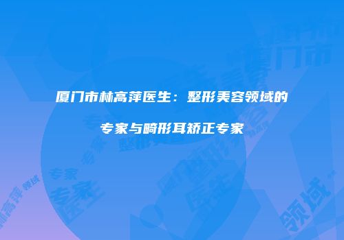 厦门市林高萍医生：整形美容领域的专家与畸形耳矫正专家