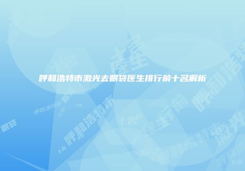 呼和浩特市激光去眼袋医生排行前十名解析