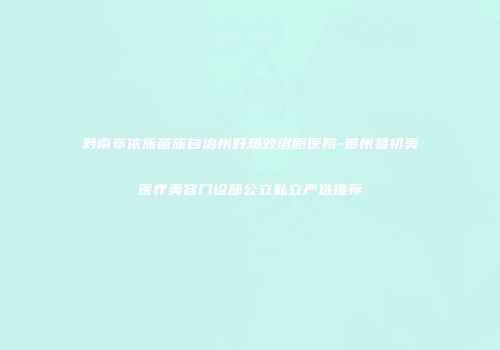 黔南布依族苗族自治州好热效溶脂医院-贵州易初美医疗美容门诊部公立私立严选推荐