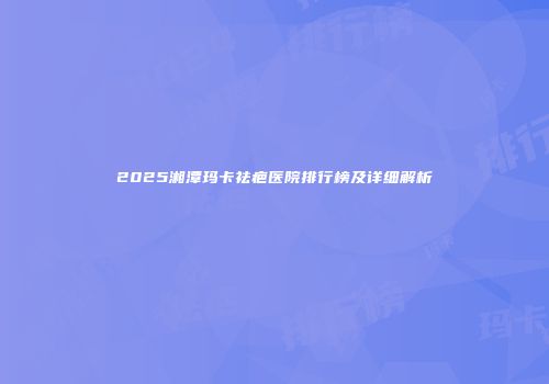 2025湘潭玛卡祛疤医院排行榜及详细解析
