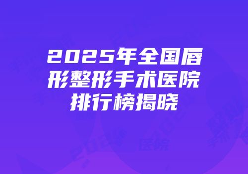 2025年全国唇形整形手术医院排行榜揭晓