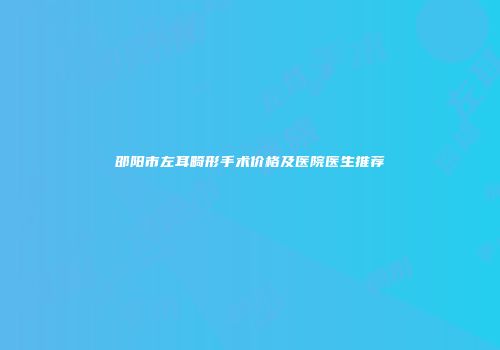 邵阳市左耳畸形手术价格及医院医生推荐