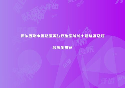 鄂尔多斯市瓷贴面美白牙齿医院前十强排名及知名医生推荐