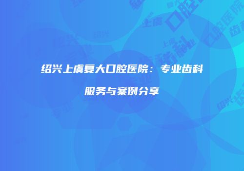 绍兴上虞复大口腔医院：专业齿科服务与案例分享