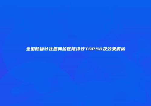 全国除皱针祛眉间纹医院排行TOP50及效果解析