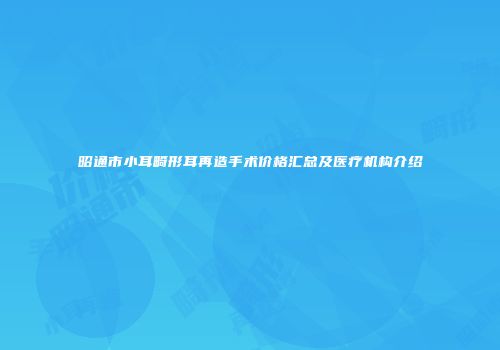 昭通市小耳畸形耳再造手术价格汇总及医疗机构介绍