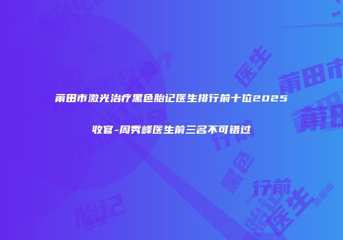 莆田市激光治疗黑色胎记医生排行前十位2025收官-周秀峰医生前三名不可错过