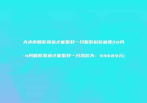 天水市畸形耳朵才能整好一只整形科价格表(10月-4月畸形耳朵才能整好一只均价为：59689元)