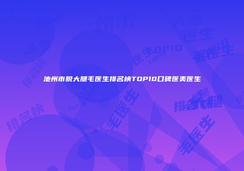 池州市脱大腿毛医生排名榜TOP10口碑医美医生