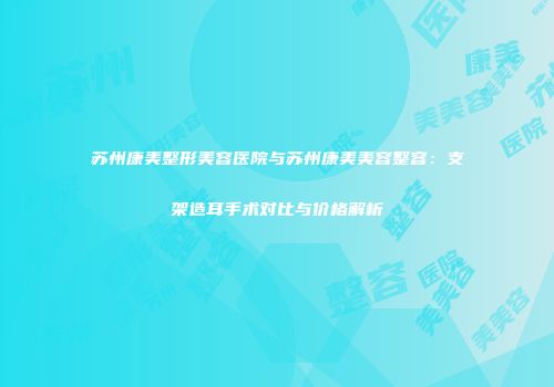苏州康美整形美容医院与苏州康美美容整容：支架造耳手术对比与价格解析