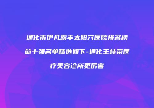 通化市伊凡露丰太阳穴医院排名榜前十强名单精选如下-通化王桂荣医疗美容诊所更厉害