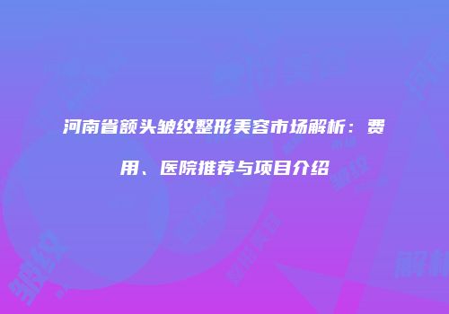 河南省额头皱纹整形美容市场解析：费用、医院推荐与项目介绍