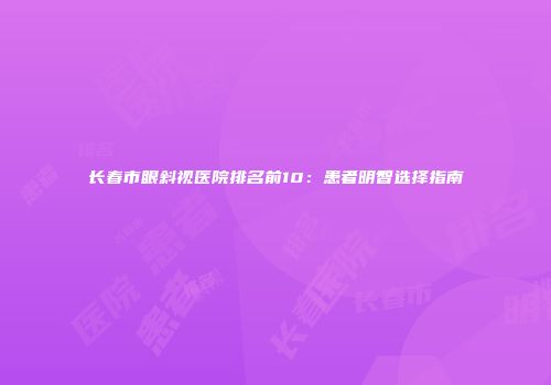 长春市眼斜视医院排名前10：患者明智选择指南