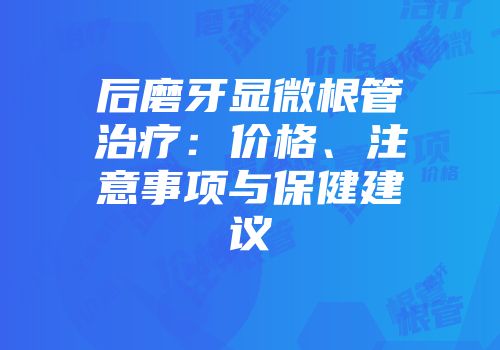 后磨牙显微根管治疗：价格、注意事项与保健建议