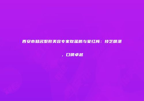 西安市知名整形美容专家耿延鹏与蒙红梅：技艺精湛，口碑卓越