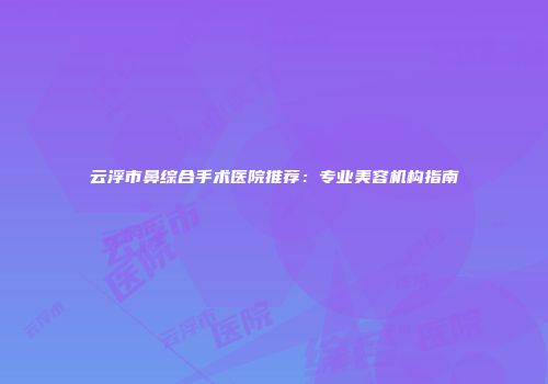 云浮市鼻综合手术医院推荐：专业美容机构指南