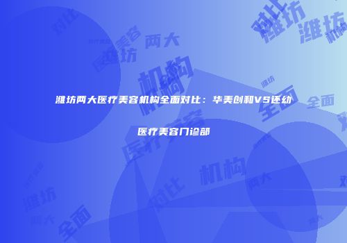 潍坊两大医疗美容机构全面对比：华美创和VS还幼医疗美容门诊部
