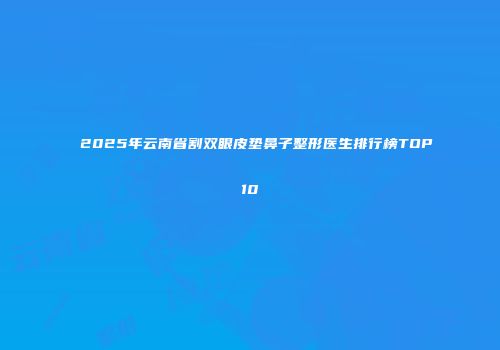 2025年云南省割双眼皮垫鼻子整形医生排行榜TOP10