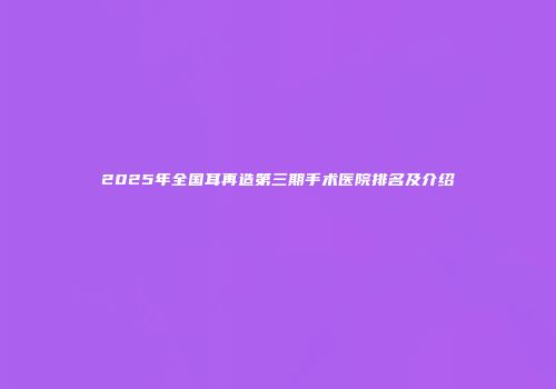 2025年全国耳再造第三期手术医院排名及介绍