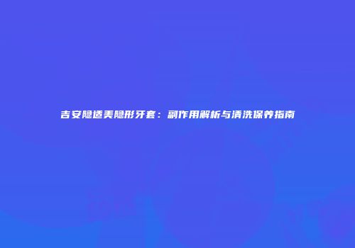 吉安隐适美隐形牙套：副作用解析与清洗保养指南
